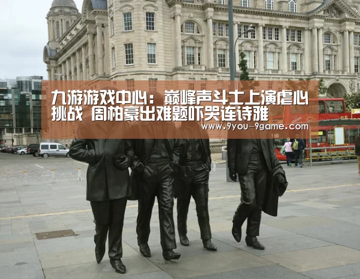 九游游戏中心:巅峰声斗士上演虐心挑战 周柏豪出难题吓哭连诗雅(图2) 九游游戏